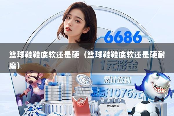 篮球鞋鞋底软还是硬（篮球鞋鞋底软还是硬耐磨）